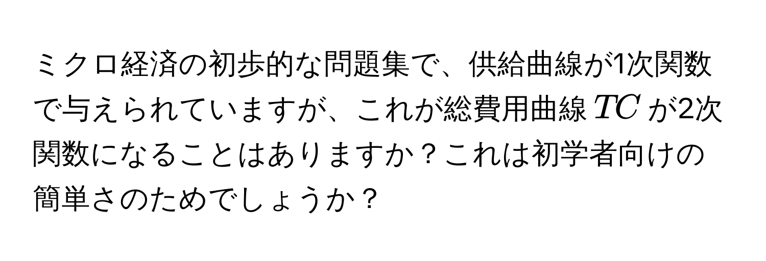 ミクロ経済の初歩的な問題集で、供給曲線が1次関数で与えられていますが、これが総費用曲線( TC )が2次関数になることはありますか？これは初学者向けの簡単さのためでしょうか？