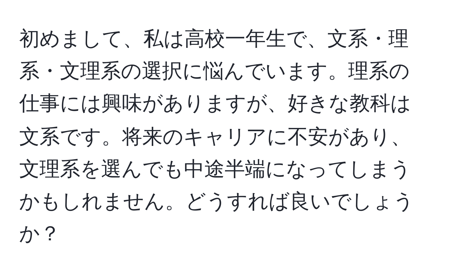 初めまして、私は高校一年生で、文系・理系・文理系の選択に悩んでいます。理系の仕事には興味がありますが、好きな教科は文系です。将来のキャリアに不安があり、文理系を選んでも中途半端になってしまうかもしれません。どうすれば良いでしょうか？