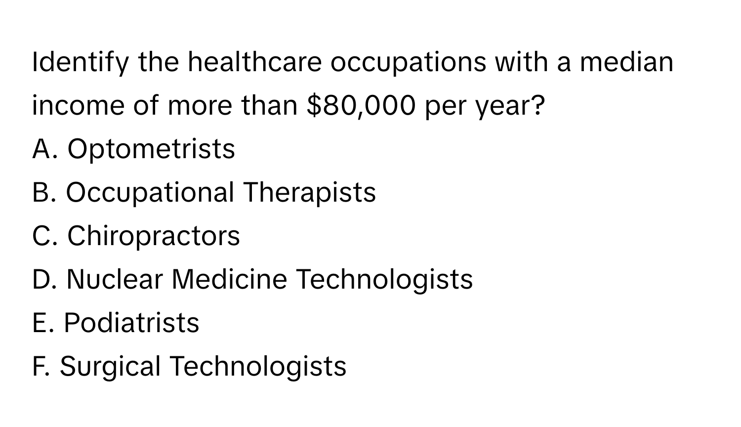 Identify the healthcare occupations with a median income of more than $80,000 per year?

A. Optometrists
B. Occupational Therapists
C. Chiropractors
D. Nuclear Medicine Technologists
E. Podiatrists
F. Surgical Technologists