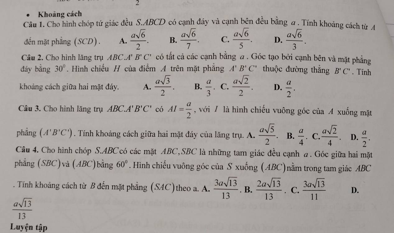 Khoảng cách
Câu 1. Cho hình chóp tứ giác đều S.ABCD có cạnh đáy và cạnh bên đều bằng a . Tính khoảng cách từ A
đến mặt phẳng (SCD). A.  asqrt(6)/2 . B.  asqrt(6)/7 . C.  asqrt(6)/5 . D.  asqrt(6)/3 .
Câu 2. Cho hình lăng trụ ABC.''' B'C' có tất cả các cạnh bằng a . Góc tạo bởi cạnh bên và mặt phẳng
đáy bằng 30°. Hình chiếu H của điểm A trên mặt phẳng A'B'C' thuộc đường thắng B'C'. Tính
khoảng cách giữa hai mặt đáy. A.  asqrt(3)/2 . B.  a/3 . C.  asqrt(2)/2 . D.  a/2 .
Câu 3. Cho hình lăng trụ ABC.A' B'C' có AI= a/2  , với / là hình chiếu vuông góc của A xuống mặt
phẳng (A'B'C'). Tính khoảng cách giữa hai mặt đáy của lăng trụ. A.  asqrt(5)/2 . B.  a/4 . C  asqrt(2)/4 . D.  a/2 .
Câu 4. Cho hình chóp S.ABC có các mặt ABC,SBC là những tam giác đều cạnh a. Góc giữa hai mặt
phẳng (SBC)và (ABC)bằng 60°. Hình chiếu vuông góc của S xuống (ABC)nằm trong tam giác ABC
. Tính khoảng cách từ B đến mặt phẳng (SAC)theo a. A.  3asqrt(13)/13 . B.  2asqrt(13)/13 . C.  3asqrt(13)/11  D.
 asqrt(13)/13 
Luyện tập