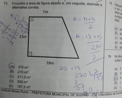 Encontre a área da figura abaixo e, em seguida, assinale a
18. Esta part e tem a
ele(a) ca
e prograr
do(a)
(A) pro
(B) dis
(C) me
(D) me
(E) pla
19. No Wind
a tecla V
(A)
(A) S
(B) 270m^2
(B) 0
(C) 211,5m^2
(C) K
(D) 200m^2
(D) J
(E) 187,5m^2
(E) L
Instituto Nosso Rumo - PREFEITURA MUNICIPAL DE SUZANO - 212 OSecretário de Escola