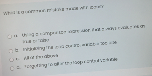 What is a common mistake made with loops?
a. Using a comparison expression that always evaluates as
true or false
b. Initializing the loop control variable too late
c. All of the above
d. Forgetting to alter the loop control variable