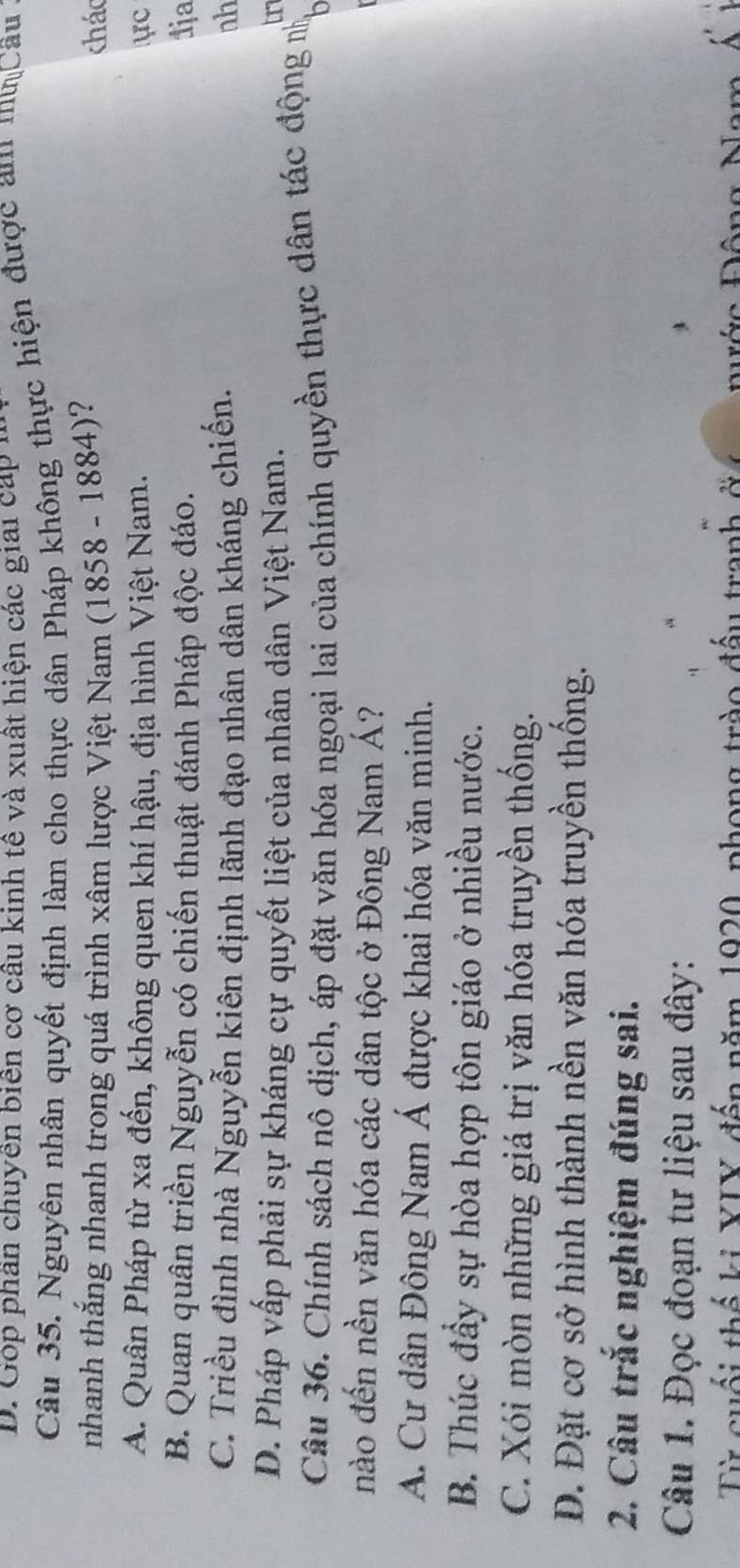 D. Góp phân chuyên biên cơ câu kinh tế và xuất hiện các giai cáp 1
Câu 35. Nguyên nhân quyết định làm cho thực dân Pháp không thực hiện được am muCâu
nhanh thắng nhanh trong quá trình xâm lược Việt Nam (1858 - 1884)? chác
A. Quân Pháp từ xa đến, không quen khí hậu, địa hình Việt Nam. ực
B. Quan quân triền Nguyễn có chiến thuật đánh Pháp độc đáo. 1ja
C. Triều đình nhà Nguyễn kiên định lãnh đạo nhân dân kháng chiến. nh
D. Pháp vấp phải sự kháng cự quyết liệt của nhân dân Việt Nam.
ur
Câu 36. Chính sách nô dịch, áp đặt văn hóa ngoại lai của chính quyền thực dân tác động nỹ
nào đến nền văn hóa các dân tộc ở Đông Nam Á?
A. Cư dân Đông Nam Á được khai hóa văn minh.
B. Thúc đầy sự hòa hợp tôn giáo ở nhiều nước.
C. Xói mòn những giá trị văn hóa truyền thống.
D. Đặt cơ sở hình thành nền văn hóa truyền thống.
2. Câu trắc nghiệm đúng sai.
Câu 1. Đọc đoạn tư liệu sau đây:
Từ cuối thế ki YIY đến năm 1920, phong trào đấu tranh ởt ớc Đông Nam