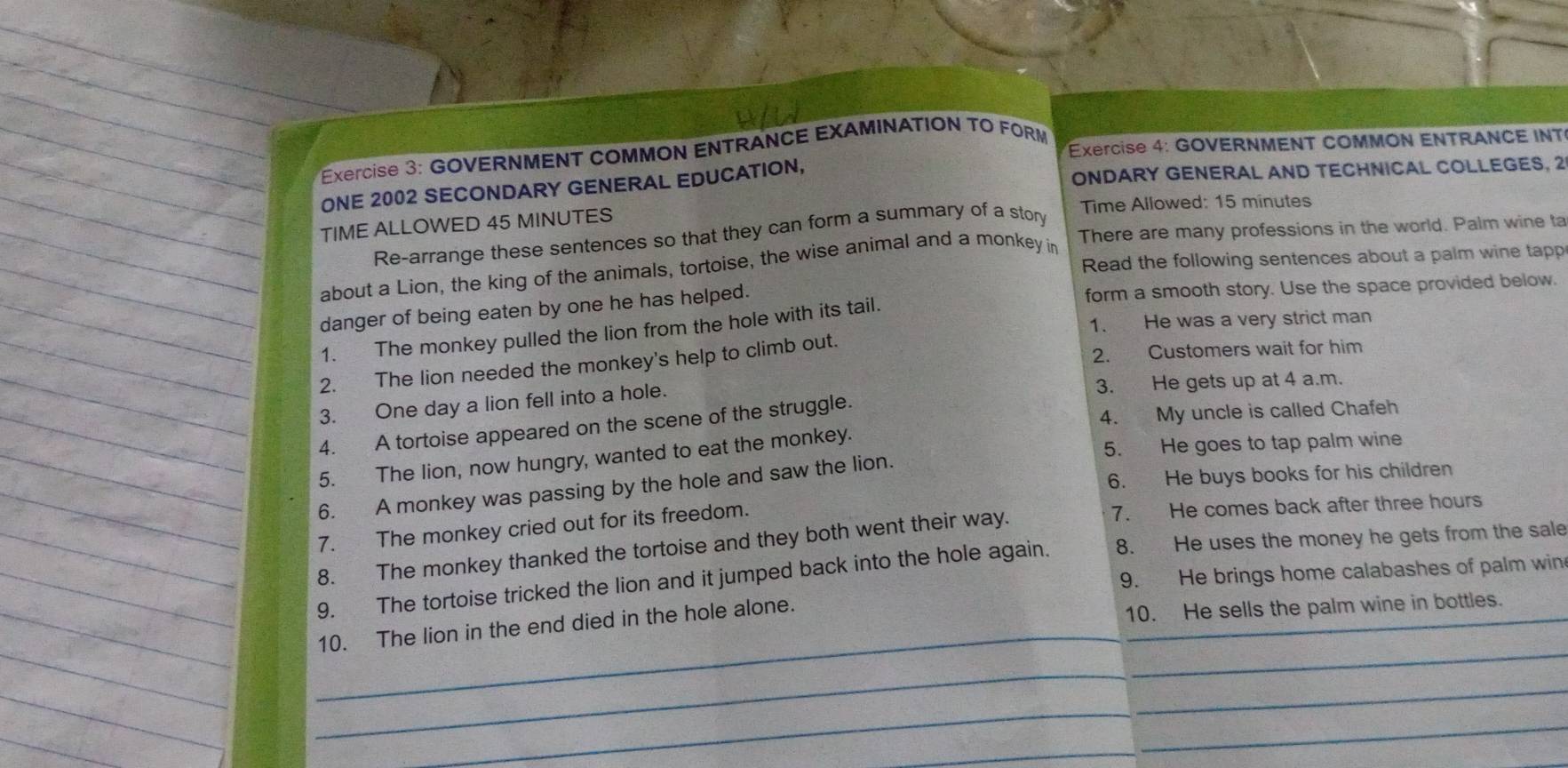 GOVERNMENT COMMON ENTRANCE EXAMINATION TO FORM * Exercise 4: GOVERNMENT COMMON ENTRANCE INT 
ONE 2002 SECONDARY GENERAL EDUCATION, ONDARY GENERAL AND TECHNICAL COLLEGES, 2 
TIME ALLOWED 45 MINUTES Time Allowed: 15 minutes
Re-arrange these sentences so that they can form a summary of a story 
about a Lion, the king of the animals, tortoise, the wise animal and a monkey in There are many professions in the world. Palm wine ta 
Read the following sentences about a palm wine tapp 
danger of being eaten by one he has helped. form a smooth story. Use the space provided below. 
1. He was a very strict man 
1. The monkey pulled the lion from the hole with its tail. 
2. The lion needed the monkey's help to climb out 2. Customers wait for him 
3. One day a lion fell into a hole. 3. He gets up at 4 a.m. 
4. My uncle is called Chafeh 
4. A tortoise appeared on the scene of the struggle. 
5. He goes to tap palm wine 
5. The lion, now hungry, wanted to eat the monkey. 
6. He buys books for his children 
6. A monkey was passing by the hole and saw the lion. 
7. The monkey cried out for its freedom. 7. He comes back after three hours
8. The monkey thanked the tortoise and they both went their way. 
9. The tortoise tricked the lion and it jumped back into the hole again. 8. He uses the money he gets from the sale 
9. He brings home calabashes of palm win 
_ 
_ 
_ 
10. The lion in the end died in the hole alone. 
10. He sells the palm wine in bottles. 
_ 
_ 
_ 
_ 
_