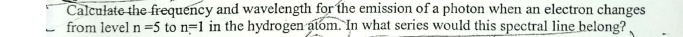Calculate the frequency and wavelength for the emission of a photon when an electron changes 
from level n=5 to n=1 in the hydrogen atom. In what series would this spectral line belong?
