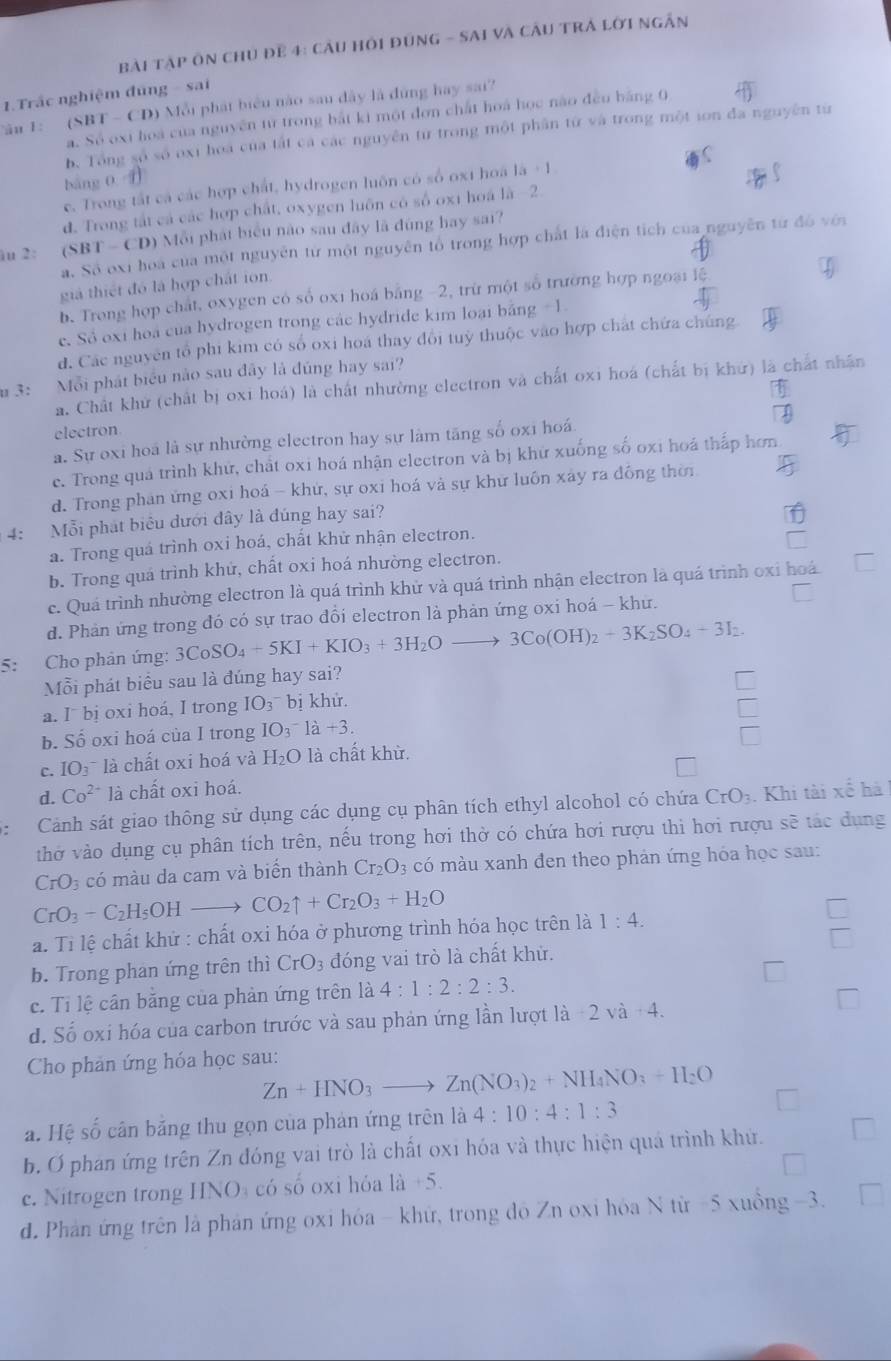 bài Tập ôn chủ để 4: cầu Hồi đùng - SAi và Cầu TrÁ lới ngắn
1.Trắc nghiệm đúng - sai
Tâu 1: (SBT - CD) Mỗi phát biểu nào sau đây là đùng hay sai?
a. Số oxi hoá của nguyên từ trong bắt ki một đơn chất hoá học nào đều bằng 0
b. Tổng số số oxi hoa của tất cá các nguyên từ trong một phân từ và trong một ion đa nguyên từ
bàng 0 1
c. Trong tất cá các hợp chất, hydrogen luôn có số ox1 hoá 1a+1
d. Trong tắt cá các hợp chất, oxygen luôn có số 0x1 hoá là −2
u 2: (SBT -CD) Mỗi phát biểu nào sau đây lã đùng hay sai?
a. Số oxi hoa của một nguyên tử một nguyên tổ trong hợp chất là điện tích của nguyên từ đó với
giả thiết đó là hợp chất ion.
b. Trong hợp chất, oxygen có số oxi hoá bằng -2, trừ một số trường hợp ngoại lệ
e. Số oxi hoa của hydrogen trong các hydride kim loại bằng -1
d. Các nguyên tổ phi kim có số oxi hoá thay đổi tuỳ thuộc vào hợp chát chứa chúng
u 3: Mỗi phát biểu nào sau đây là đủng hay sai?
a. Chất khử (chất bị oxi hoá) là chất nhường electron và chất oxi hoá (chất bị khử) là chất nhân
electron
a. Sự oxi hoá là sự nhường electron hay sự làm tăng số oxi hoá
e. Trong quá trình khứ, chất oxi hoá nhận electron và bị khứ xuống số oxi hoá thấp hơn
d. Trong phan ứng oxi hoá - khứ, sự oxi hoá và sự khữ luôn xây ra đồng thời
4: Mỗi phát biểu dưới đây là đúng hay sai?
a. Trong quá trình oxi hoá, chất khử nhận electron.
b. Trong quá trình khử, chất oxi hoá nhường electron.
c. Quá trình nhường electron là quá trình khử và quá trình nhận electron là quá trình oxi hoá
d. Phản ứng trong đó có sự trao dổi electron là phản ứng oxi hoá - khư.
5: Cho phản ứng: 3CoSO_4+5KI+KIO_3+3H_2Oto 3Co(OH)_2+3K_2SO_4+3I_2.
Mỗi phát biểu sau là đúng hay sai?
a. I bị oxi hoá, I trong IO_3^(^) bị khử.
b. Số oxi hoá của I trong IO_3^(- là +3.
frac □)□ 
c. IO_3 là chất oxi hoá và H_2O là chất khừ.
d. Co^(2+) là chất oxi hoá.
Cảnh sát giao thông sử dụng các dụng cụ phân tích ethyl alcohol có chứa CrO_3. Khi tài xế hà
thờ vào dụng cụ phân tích trên, nếu trong hơi thờ có chứa hơi rượu thi hơi rượu sẽ tác dụng
CrO_3 có màu da cam và biến thành Cr_2O_3 có màu xanh đen theo phản ứng hóa học sau:
CrO_3-C_2H_5OHto CO_2uparrow +Cr_2O_3+H_2O
a. Tỉ lệ chất khử : chất oxi hóa ở phương trình hóa học trên là 1:4.
b. Trong phan ứng trên thì CrO_3 đóng vai trò là chất khử. □
c. Tỉ lệ cân băng của phản ứng trên là 4:1:2:2:3.
d. Số oxi hóa của carbon trước và sau phản ứng lần lượt là -2va+4.
Cho phản ứng hóa học sau:
Zn+HNO_3to Zn(NO_3)_2+NH_4NO_3=H_2O
a. Hệ số cân bằng thu gọn của phản ứng trên là 4:10:4:1:3
b. Ở phan ứng trên Zn đóng vai trò là chất oxi hóa và thực hiện quá trình khử.
c. Nitrogen trong HNO có số oxi hỏa 1a+5.
d. Phản ứng trên là phản ứng oxi hóa - khứ, trong đồ Zn oxi hóa N từ -5 xuồng -3.