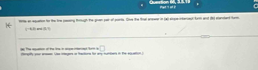 Question 66, 3.5.19 
Part 1 of 2 
Write an equation for the lire passing through the given pair of points. Give the final answer in (a) slope-intercept form and (b) standard form.
(−6,0) and (0,1)
(#) The equation of the line in siope-intercept form is □. 
(Simpilly your answer. Use integers or fractions for any numbers in the equation.)