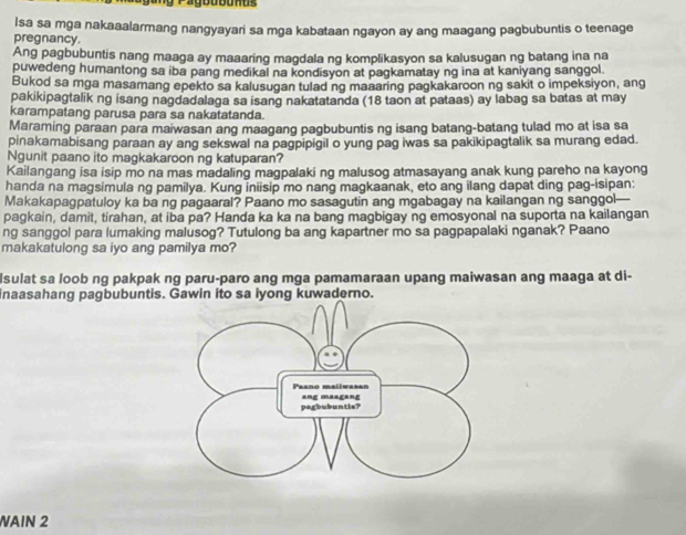 Isa sa mga nakaaalarmang nangyayari sa mga kabataan ngayon ay ang maagang pagbubuntis o teenage
pregnancy.
Ang pagbubuntis nang maaga ay maaaring magdala ng komplikasyon sa kalusugan ng batang ina na
puwedeng humantong sa iba pang medikal na kondisyon at pagkamatay ng ina at kaniyang sanggol.
Bukod sa mga masamang epekto sa kalusugan tulad ng maaaring pagkakaroon ng sakit o impeksiyon, ang
pakikipagtalik ng isang nagdadalaga sa isang nakatatanda (18 taon at pataas) ay labag sa batas at may
karampatang parusa para sa nakatatanda.
Maraming paraan para maiwasan ang maagang pagbubuntis ng isang batang-batang tulad mo at isa sa
pinakamabisang paraan ay ang sekswal na pagpipigil o yung pag iwas sa pakikipagtalik sa murang edad.
Ngunit paano ito magkakaroon ng katuparan?
Kailangang isa isip mo na mas madaling magpalaki ng malusog atmasayang anak kung pareho na kayong
handa na magsimula ng pamilya. Kung iniisip mo nang magkaanak, eto ang ilang dapat ding pag-isipan:
Makakapagpatuloy ka ba ng pagaaral? Paano mo sasagutin ang mgabagay na kailangan ng sanggol—
pagkain, damit, tirahan, at iba pa? Handa ka ka na bang magbigay ng emosyonal na suporta na kailangan
ng sanggol para lumaking malusog? Tutulong ba ang kapartner mo sa pagpapalaki nganak? Paano
makakatulong sa iyo ang pamilya mo?
Isulat sa loob ng pakpak ng paru-paro ang mga pamamaraan upang maiwasan ang maaga at di-
inaasahang pagbubuntis. Gawin ito sa iyong kuwaderno.
AIN 2