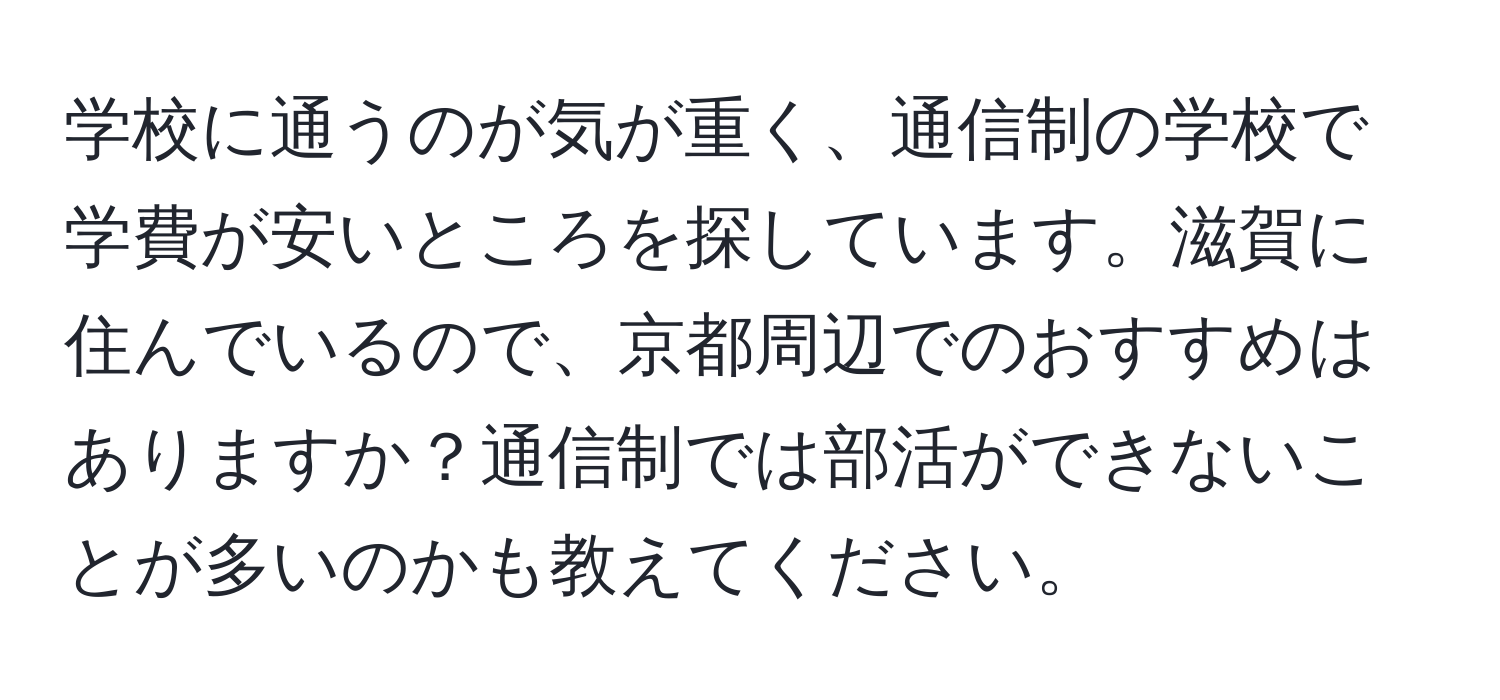 学校に通うのが気が重く、通信制の学校で学費が安いところを探しています。滋賀に住んでいるので、京都周辺でのおすすめはありますか？通信制では部活ができないことが多いのかも教えてください。