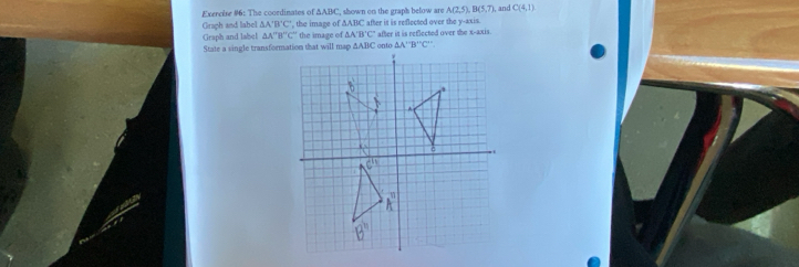 Exercise #6: The coordinates of △ ABC , shown on the graphs below are A(2,5),B(5,7), , and C(4,1)
Graph and label △ A'B'C' , the image of △ ABC after it is reflected over the y-axis  after it is reflected over the x-ax is
Graph and labe! △ A''B''C'' ' the image of △ A'B'C'
State a single transformation that will map