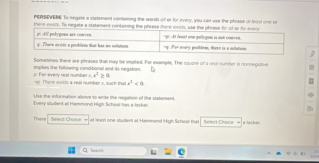PERSEVERE To negate a statement containing the words αll or for every, you can use the phrase αt least one or 
there exists. To negate a statement containing the phras 
Sometimes there are phrases that may be implied. For example, The square of a real number is nonnegative 
implies the following conditional and its negation. 
p: For every real number x, x^2≥ 0. 
~p: There exists a real number x, such that x^2<0</tex>. 
Use the information above to write the negation of the statement. 
Every student at Hammond High School has a locker. 
There Select Choice at least one student at Hammond High School that Select Choice a locker. 
10 
Search 10/1