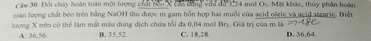 Đốt cháy hoàn toàn một lượng chất beo X cần dùng vựa du 3, 24 mol O_2. Mặt khác, thủy phân hoàn
roàn lượng chất béo trên bằng NaOH thu được m gam hỗn hợp hai muối của acid oleic và acid stearic. Biết
lượng X trên có thể làm mất màu dung dịch chứa tối đa 0,04 mol Br_2. Giá trị của m là
A. 36, 56. B. 35, 52. C. 18, 28. D. 36, 64.