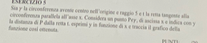 Sia y la circonferenza avente centro nell’origine e raggio 5 e t la retta tangente alla 
circonferenza parallela all’asse x. Considera un punto Pey, di ascissa x e indica con y
la distanza di P dalla retta t. esprimi y in funzione di x e traccia il grafico della 
funzione così ottenuta. 
PLNTL