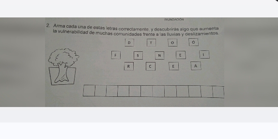 INUNDACIÓN 
2. Arma cada una de estas íetras correctamente, y descubrirás algo que aumenta 
la vulnerabilidad de muchas comunidades frente a las lluvias y deslizamientos. 
D T o á 
F $ N E 
R C E A