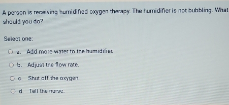 A person is receiving humidified oxygen therapy. The humidifier is not bubbling. What
should you do?
Select one:
a. Add more water to the humidifier.
b. Adjust the flow rate.
c. Shut off the oxygen.
d. Tell the nurse.