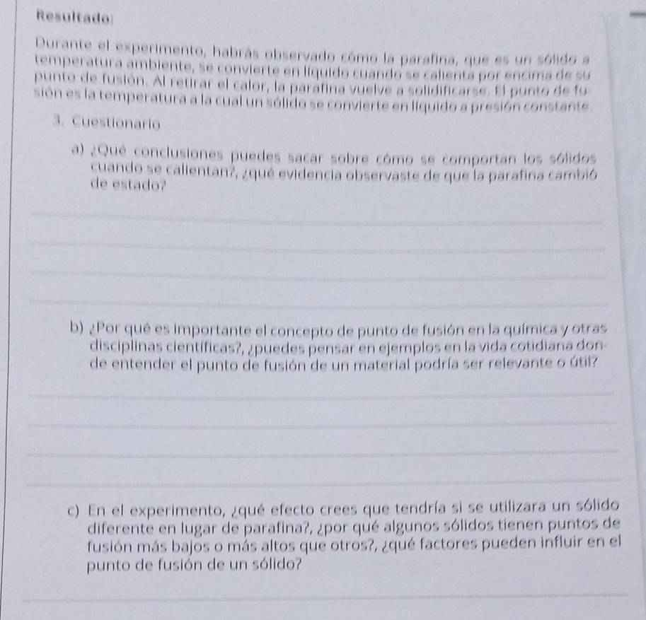 Resultado: 
Durante el experimento, habrás observado cómo la parafina, que es un sólido a 
temperatura ambiente, se convierte en líquido cuando se calienta por encima de su 
punto de fusión. Al retirar el calor, la parafina vuelve a solidificarse. El punto de fu 
sión es la temperatura a la cual un sólido se convierte en líquido a presión constante. 
3. Cuestionario 
a) ¿Qué conclusiones puedes sacar sobre cómo se comportan los sólidos 
cuando se calientan?, ¿qué evidencia observaste de que la parafina cambió 
de estado? 
_ 
_ 
_ 
_ 
b) ¿Por qué es importante el concepto de punto de fusión en la química y otras 
disciplinas científicas?, ¿puedes pensar en ejemplos en la vida cotidiana don- 
de entender el punto de fusión de un material podría ser relevante o útil? 
_ 
_ 
_ 
_ 
c) En el experimento, ¿qué efecto crees que tendría si se utilizara un sólido 
diferente en lugar de parafina?, ¿por qué algunos sólidos tienen puntos de 
fusión más bajos o más altos que otros?, ¿qué factores pueden influir en el 
punto de fusión de un sólido? 
_