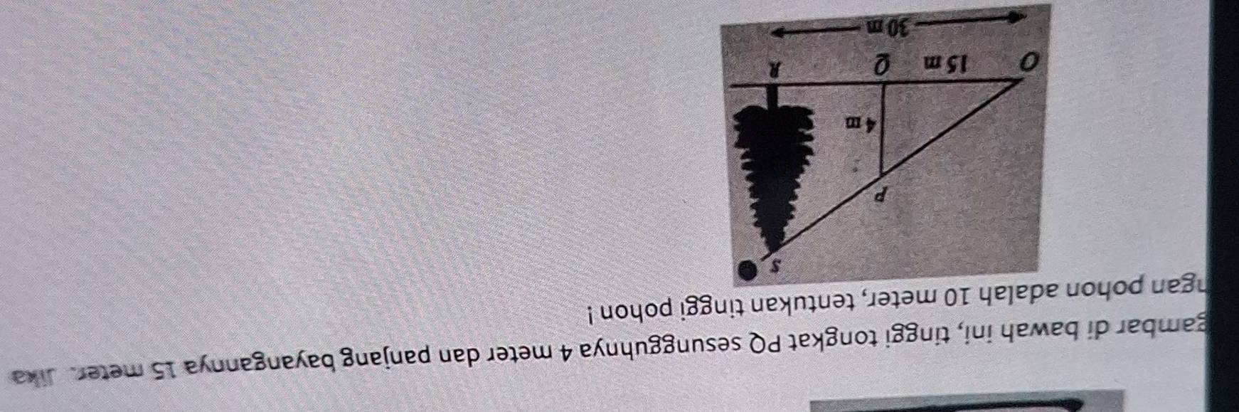 gambar di bawah ini, tinggi tongkat PQ sesungguhnya 4 meter dan panjang bayangannya 15 meter. Jika