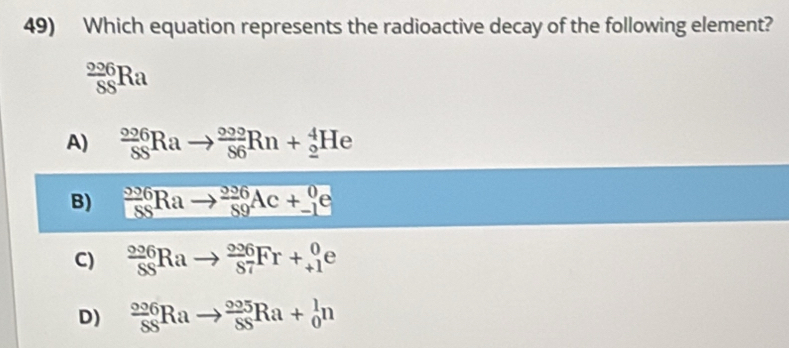 Which equation represents the radioactive decay of the following element?
 296/88 Ra
A) frac 2^((circ 0)20)^circ Rato frac 8n+_5Rn+(_2)^4He
B) _-^(206)Rato _(89)^(206)Ac+_(-1)^0e
C) _(SS)^(006)Rato _(S7)^(006)Fr+_(+1)^0e
D)  006/SS Rato  005/SS Ra+ 1/O n