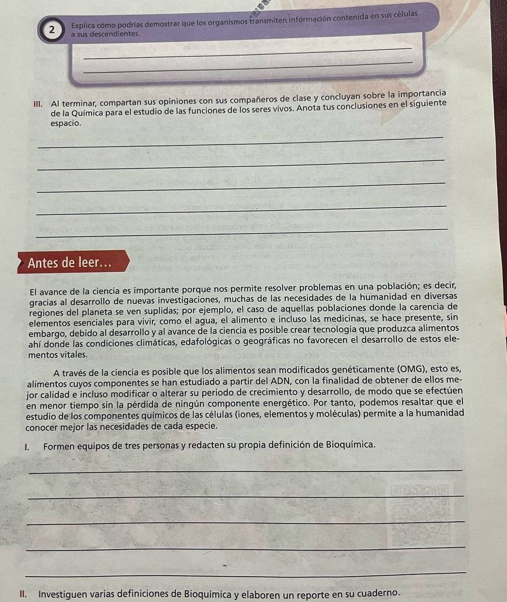 Explica cómo podrías demostrar que los organismos transmiten información contenida en sus células
a sus descendientes
_
_
III. AI terminar, compartan sus opiniones con sus compañeros de clase y concluyan sobre la importancia
de la Química para el estudio de las funciones de los seres vivos. Anota tus conclusiones en el siguiente
espacio.
_
_
_
_
_
Antes de leer...
El avance de la ciencia es importante porque nos permite resolver problemas en una población; es decir,
gracias al desarrollo de nuevas investigaciones, muchas de las necesidades de la humanidad en diversas
regiones del planeta se ven suplidas; por ejemplo, el caso de aquellas poblaciones donde la carencia de
elementos esenciales para vivir, como el agua, el alimento e incluso las medicinas, se hace presente, sin
embargo, debido al desarrollo y al avance de la ciencia es posible crear tecnología que produzca alimentos
ahí donde las condiciones climáticas, edafológicas o geográficas no favorecen el desarrollo de estos ele-
mentos vitales.
A través de la ciencia es posible que los alimentos sean modificados genéticamente (OMG), esto es,
alimentos cuyos componentes se han estudiado a partir del ADN, con la finalidad de obtener de ellos me-
jor calidad e incluso modificar o alterar su periodo de crecimiento y desarrollo, de modo que se efectúen
en menor tiempo sin la pérdida de ningún componente energético. Por tanto, podemos resaltar que el
estudio de los componentes químicos de las células (iones, elementos y moléculas) permite a la humanidad
conocer mejor las necesidades de cada especie.
I. Formen equipos de tres personas y redacten su propia definición de Bioquímica.
_
_
_
_
_
II. Investiguen varias definiciones de Bioquímica y elaboren un reporte en su cuaderno.