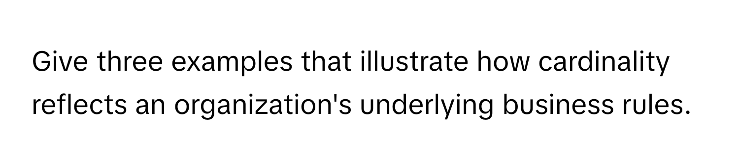 Give three examples that illustrate how cardinality reflects an organization's underlying business rules.
