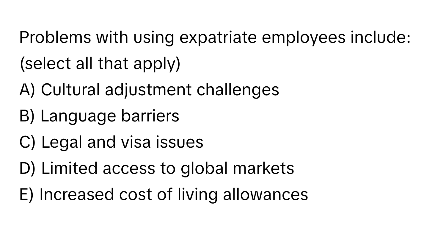 Problems with using expatriate employees include: (select all that apply)

A) Cultural adjustment challenges
B) Language barriers
C) Legal and visa issues
D) Limited access to global markets
E) Increased cost of living allowances