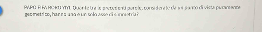 PAPO FIFA RORO YIYI. Quante tra le precedenti parole, considerate da un punto di vista puramente 
geometrico, hanno uno e un solo asse di simmetria?