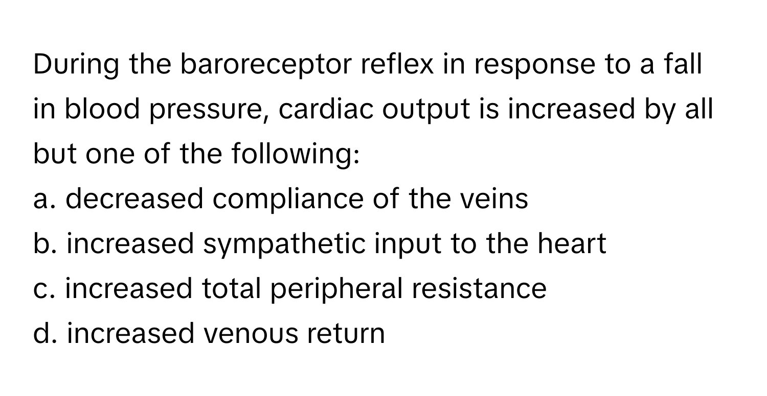 During the baroreceptor reflex in response to a fall in blood pressure, cardiac output is increased by all but one of the following:
a. decreased compliance of the veins
b. increased sympathetic input to the heart
c. increased total peripheral resistance
d. increased venous return