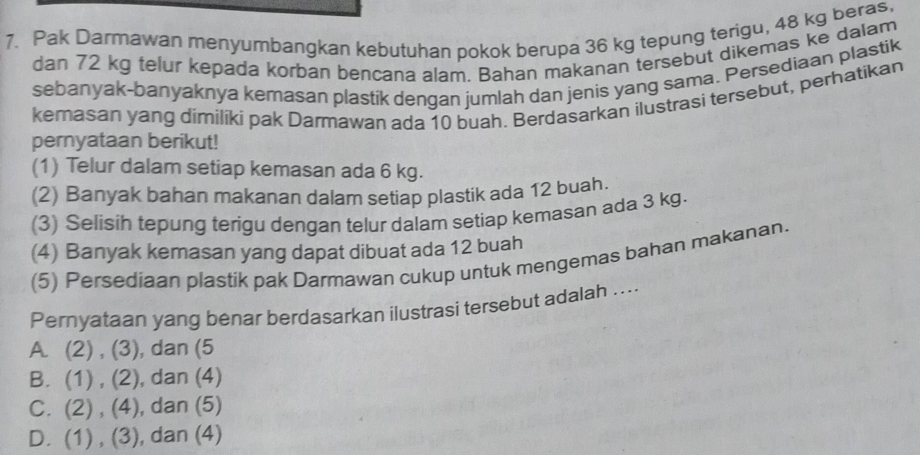 Pak Darmawan menyumbangkan kebutuhan pokok berupa 36 kg tepung terigu, 48 kg beras,
dan 72 kg telur kepada korban bencana alam. Bahan makanan tersebut dikemas ke dalam
sebanyak-banyaknya kemasan plastik dengan jumlah dan jenis yang sama. Persediaan plastik
kemasan yang dimiliki pak Darmawan ada 10 buah. Berdasarkan ilustrasi tersebut, perhatikan
pernyataan berikut!
(1) Telur dalam setiap kemasan ada 6 kg.
(2) Banyak bahan makanan dalam setiap plastik ada 12 buah.
(3) Selisih tepung terigu dengan telur dalam setiap kemasan ada 3 kg.
(4) Banyak kemasan yang dapat dibuat ada 12 buah
(5) Persediaan plastik pak Darmawan cukup untuk mengemas bahan makanan.
Pernyataan yang benar berdasarkan ilustrasi tersebut adalah ....
A . (2),(3) , dan (5
B. (1),(2) , dan (4)
C. (2),(4) , dan (5)
D. (1),(3) , dan (4)