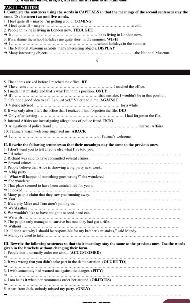 WRITIN(
I. Complete the sentences using the words in CAPITALS so that the meanings of the second sentences stay the
same. Use between two and five words.
1. I feel quite ill - maybe I’m getting a cold. COMING
→ I feel quite ill - maybe _a cold.
2. People think he is living in London now. THOUGHT
→ It _he is living in London now.
3. It’s a shame the school holidays are quite short in the summer. WISH
→1_ school holidays in the summer.
4. The National Museum exhibits many interesting objects. DISPLAY
→Many interesting objects _the National Museum.
6
5. The clients arrived before I reached the office. BY
→ The clients _I reached the office.
6. I made that mistake and that’s why I’m in this position. ONLY
→If_ that mistake, I wouldn’t be in this position
7. “It’s not a good idea to call Leo just yet,” Valerie told me. AGAINST
→ Valerie advised _for a while.
8. It was only after I left the office that I realized I had forgotten the file. DID
→ Only after leaving_ .I had forgotten the file.
9. Internal Affairs are investigating allegations of police fraud. INTO
→ Allegations of police fraud_ Internal Affairs.
10. Fatima’s warm welcome surprised me. ABACK
_of Fatima’s welcome.
II. Rewrite the following sentences so that their meanings stay the same to the previous ones.
1. I don’t want you to tell anyone else what I’ve told you
I'd rather_
2. Richard was said to have committed several crimes.
→ Several crimes_
3. People believe that Alice is throwing a big party next week.
A big party_
4. “What will happen if something goes wrong?” she wondered.
She wondered_
5. That place seemed to have been uninhabited for years.
It looked_
6. Many people claim that they saw you running away.
→ You_
7. It’s a pity Mike and Tom aren’t joining us.
We'd rather_
8. We wouldn’t like to have bought a second-hand car.
We wish_
9. The people only managed to survive because they had got a rifle.
* Without_
10. “I don't see why I should be responsible for my brother’s mistakes,” said Mandy.
Mandy refused to take_
III. Rewrite the following sentences so that their meanings stay the same as the previous ones. Use the words
given in the brackets without changing their form.
1. People don’t normally order me about. (ACCUSTOMED)
_
_
2. It was wrong that you didn’t take part in the demonstration. (OUGHT TO)
3. I wish somebody had warned me against the danger. (PITY)
_
4. Lara hates it when her roommates order her around. (OBJECTS)
_
5. Apart from Jack, nobody missed my party. (ONLY)
_
_