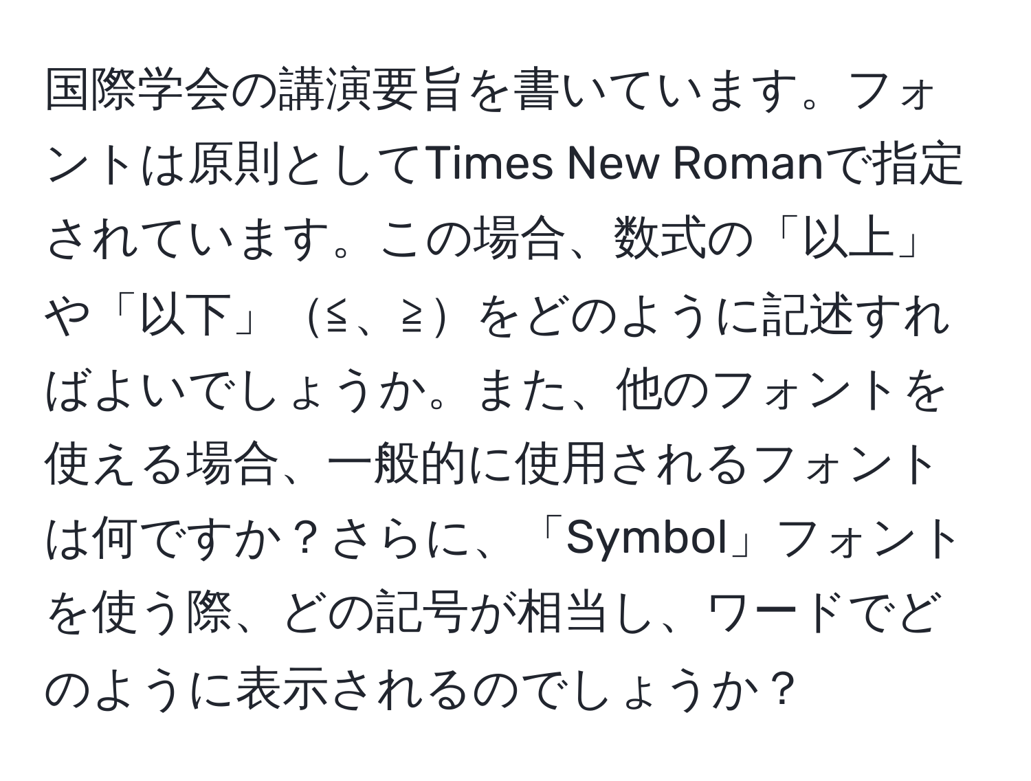 国際学会の講演要旨を書いています。フォントは原則としてTimes New Romanで指定されています。この場合、数式の「以上」や「以下」≦、≧をどのように記述すればよいでしょうか。また、他のフォントを使える場合、一般的に使用されるフォントは何ですか？さらに、「Symbol」フォントを使う際、どの記号が相当し、ワードでどのように表示されるのでしょうか？