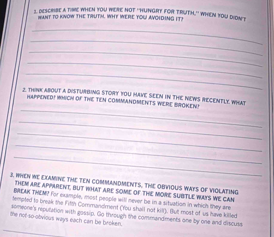 DESCRIBE A TIME WHEN YOU WERE NOT “HUNGRY FOR TRUTH,” WHEN YOU DIDN’T 
WANT TO KNOW THE TRUTH. WHY WERE YOU AVOIDING IT? 
_ 
_ 
_ 
_ 
_ 
2. THINK ABOUT A DISTURBING STORY YOU HAVE SEEN IN THE NEWS RECENTLY. WHAT 
_ 
HAPPENED? WHICH OF THE TEN COMMANDMENTS WERE BROKEN? 
_ 
_ 
_ 
_ 
3. WHEN WE EXAMINE THE TEN COMMANDMENTS, THE OBVIOUS WAYS OF VIOLATING 
THEM ARE APPARENT, BUT WHAT ARE SOME OF THE MORE SUBTLE WAYS WE CAN 
BREAK THEM? For example, most people will never be in a situation in which they are 
tempted to break the Fifth Commandment (You shall not kill). But most of us have killed 
someone's reputation with gossip. Go through the commandments one by one and discuss 
the not-so-obvious ways each can be broken.