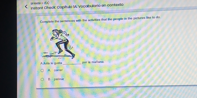 SPANISH 1-7(A)
* Instant Check: Capítulo 1A: Vocabulario en contexto
Complete the sentences with the activities that the people in the pictures like to do.
A Julia le gusta _por la mañana.
A. correr
B. patinar