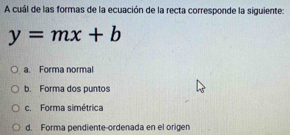 A cuál de las formas de la ecuación de la recta corresponde la siguiente:
y=mx+b
a. Forma normal
b. Forma dos puntos
c. Forma simétrica
d. Forma pendiente-ordenada en el origen