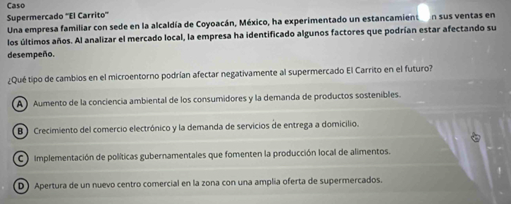 Caso
Supermercado “El Carrito”
Una empresa familiar con sede en la alcaldía de Coyoacán, México, ha experimentado un estancamienton sus ventas en
los últimos años. Al analizar el mercado local, la empresa ha identificado algunos factores que podrían estar afectando su
desempeño.
¿Qué tipo de cambios en el microentorno podrían afectar negativamente al supermercado El Carrito en el futuro?
A Aumento de la conciencia ambiental de los consumidores y la demanda de productos sosteníbles.
B Crecimiento del comercio electrónico y la demanda de servicios de entrega a domicilio.
C Implementación de políticas gubernamentales que fomenten la producción local de alimentos.
D) Apertura de un nuevo centro comercial en la zona con una amplia oferta de supermercados.