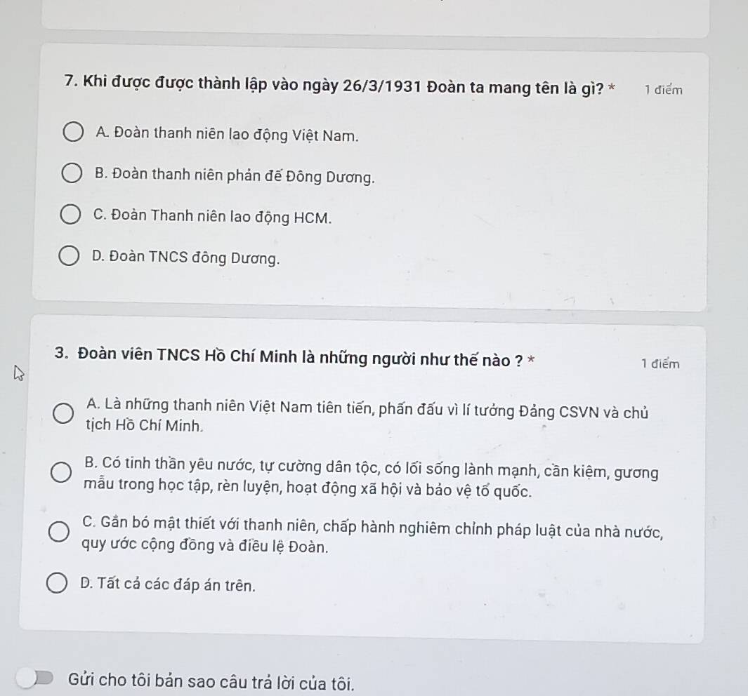 Khi được được thành lập vào ngày 26/3/1931 Đoàn ta mang tên là gì? * 1 điểm
A. Đoàn thanh niên lao động Việt Nam.
B. Đoàn thanh niên phản đế Đông Dương.
C. Đoàn Thanh niên lao động HCM.
D. Đoàn TNCS đông Dương.
3. Đoàn viên TNCS Hồ Chí Minh là những người như thế nào ? * 1 điểm
A. Là những thanh niên Việt Nam tiên tiến, phấn đấu vì lí tưởng Đảng CSVN và chủ
tịch Hồ Chí Minh.
B. Có tinh thần yêu nước, tự cường dân tộc, có lối sống lành mạnh, cần kiệm, gương
mẫu trong học tập, rèn luyện, hoạt động xã hội và bảo vệ tố quốc.
C. Gần bó mật thiết với thanh niên, chấp hành nghiêm chỉnh pháp luật của nhà nước,
quy ước cộng đồng và điều lệ Đoàn.
D. Tất cá các đáp án trên.
Gửi cho tôi bản sao câu trả lời của tôi.