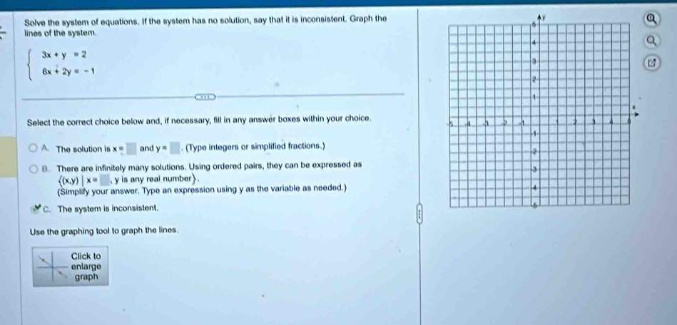 Solve the system of equations. If the system has no solution, say that it is inconsistent. Graph the
a
lines of the system.
Q
beginarrayl 3x+y=2 6x+2y=-1endarray.
14
Select the correct choice below and, if necessary, fill in any answer boxes within your choice.
A. The solution is x=□ and y=□. (Type integers or simplified fractions.)
B. There are infinitely many solutions. Using ordered pairs, they can be expressed as
 (x,y)|x=□ , y is any real number.
(Simplify your answer. Type an expression using y as the variable as needed.)
C. The system is inconsistent.
Use the graphing tool to graph the lines.
Click to
enlarge
graph