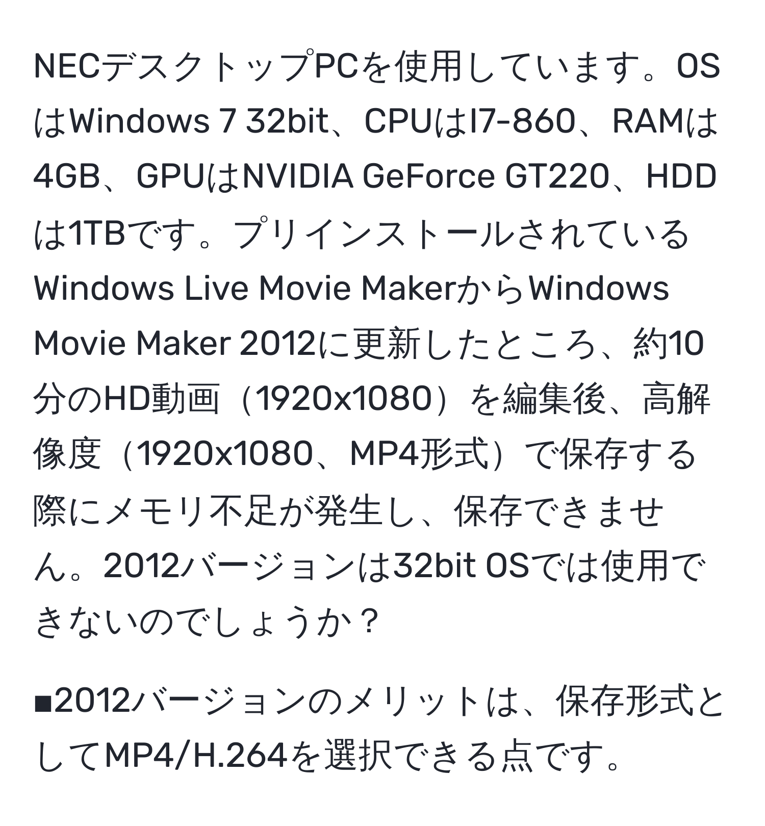 NECデスクトップPCを使用しています。OSはWindows 7 32bit、CPUはI7-860、RAMは4GB、GPUはNVIDIA GeForce GT220、HDDは1TBです。プリインストールされているWindows Live Movie MakerからWindows Movie Maker 2012に更新したところ、約10分のHD動画1920x1080を編集後、高解像度1920x1080、MP4形式で保存する際にメモリ不足が発生し、保存できません。2012バージョンは32bit OSでは使用できないのでしょうか？

■2012バージョンのメリットは、保存形式としてMP4/H.264を選択できる点です。