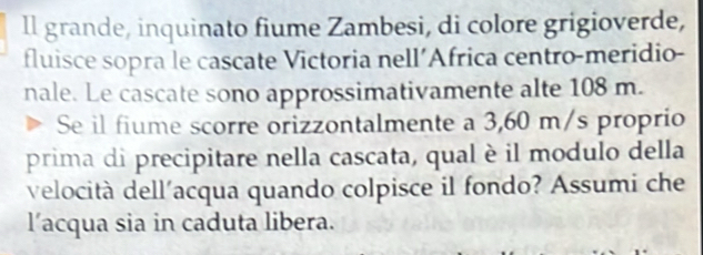 ll grande, inquinato fiume Zambesi, di colore grigioverde, 
fluisce sopra le cascate Victoria nell’Africa centro-meridio- 
nale. Le cascate sono approssimativamente alte 108 m. 
Se il fiume scorre orizzontalmente a 3,60 m/s proprio 
prima di precipitare nella cascata, qual è il modulo della 
velocità dell'acqua quando colpisce il fondo? Assumi che 
l’acqua sia in caduta libera.