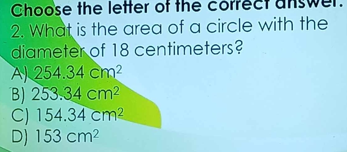 Choose the letter of the correct answer.
2. What is the area of a circle with the
diameter of 18 centimeters?
A) 254.34cm^2
B) 253.34cm^2
C) 154.34cm^2
D) 153cm^2