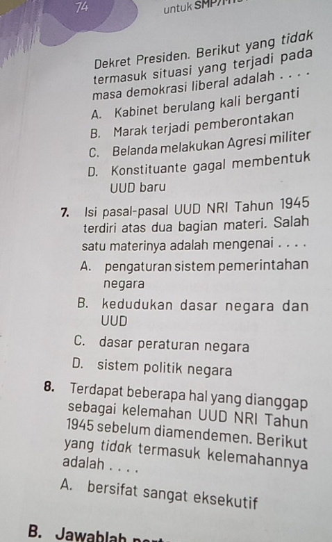 untuk SMP
Dekret Presiden. Berikut yang tidak
termasuk situasi yang terjadi pada
masa demokrasi liberal adalah . . . .
A. Kabinet berulang kali berganti
B. Marak terjadi pemberontakan
C. Belanda melakukan Agresi militer
D. Konstituante gagal membentuk
UUD baru
7 Isi pasal-pasal UUD NRI Tahun 1945
terdiri atas dua bagian materi. Salah
satu materinya adalah mengenai . . . .
A. pengaturan sistem pemerintahan
negara
B. kedudukan dasar negara dan
UUD
C. dasar peraturan negara
D. sistem politik negara
8. Terdapat beberapa hal yang dianggap
sebagai kelemahan UUD NRI Tahun
1945 sebelum diamendemen. Berikut
yang tidak termasuk kelemahannya 
adalah . . . .
A. bersifat sangat eksekutif
B. Jawablah n