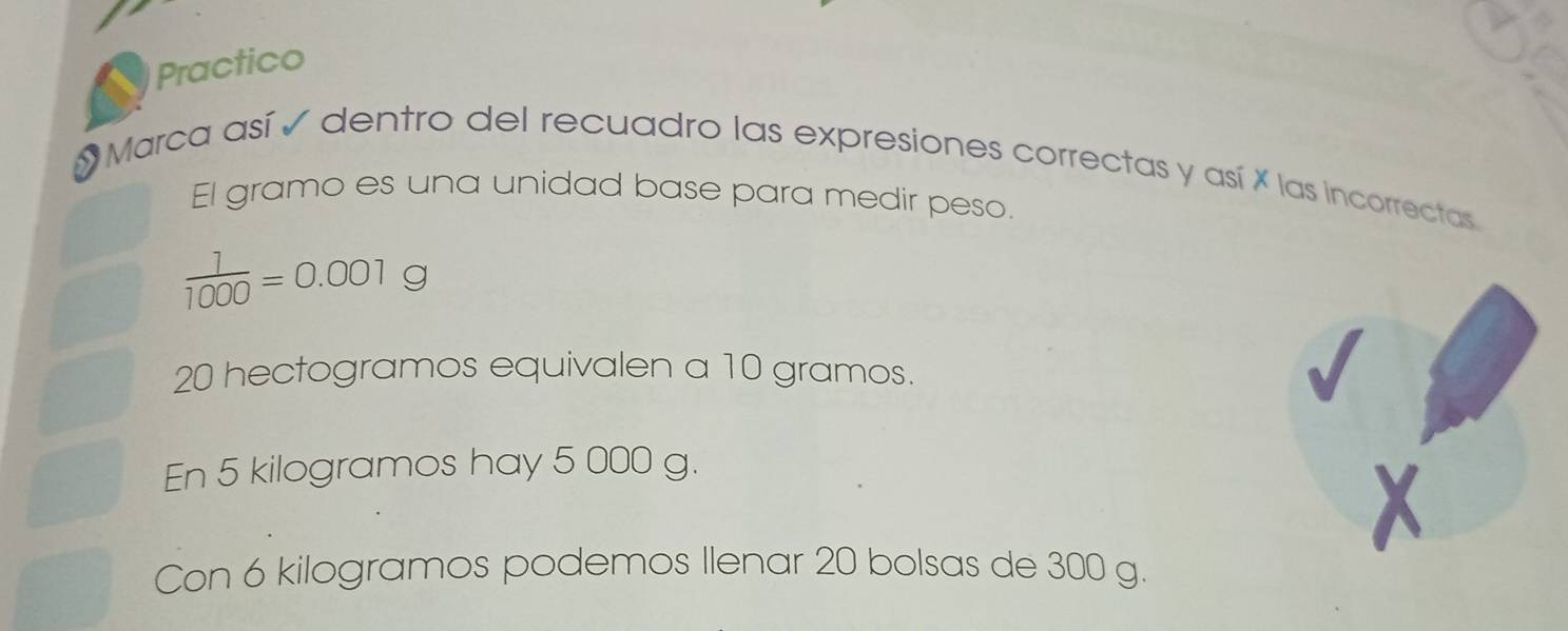 Practico 
Marca así é dentro del recuadro las expresiones correctas y así X las incorrectas 
El gramo es una unidad base para medir peso.
 1/1000 =0.001g
20 hectogramos equivalen a 10 gramos. 
En 5 kilogramos hay 5 000 g. 
Con 6 kilogramos podemos Ilenar 20 bolsas de 300 g.