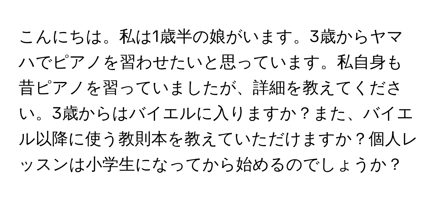 こんにちは。私は1歳半の娘がいます。3歳からヤマハでピアノを習わせたいと思っています。私自身も昔ピアノを習っていましたが、詳細を教えてください。3歳からはバイエルに入りますか？また、バイエル以降に使う教則本を教えていただけますか？個人レッスンは小学生になってから始めるのでしょうか？