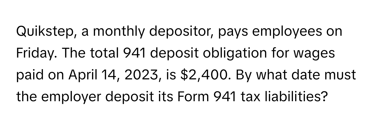 Quikstep, a monthly depositor, pays employees on Friday. The total 941 deposit obligation for wages paid on April 14, 2023, is $2,400. By what date must the employer deposit its Form 941 tax liabilities?