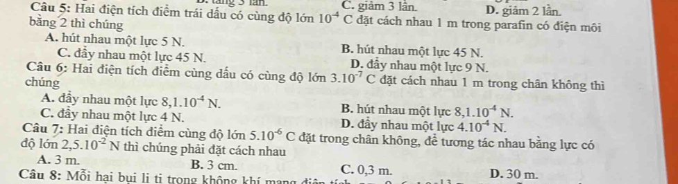 C. giảm 3 lần. D. giảm 2 lần.
Câu 5: Hai điện tích điểm trái dấu có cùng độ lớn 10^(-4)C đặt cách nhau 1 m trong parafin có điện môi
bằng 2 thì chúng
A. hút nhau một lực 5 N. B. hút nhau một lực 45 N.
C. đầy nhau một lực 45 N. D. đầy nhau một lực 9 N.
Câu 6: Hai điện tích điểm cùng dấu có cùng độ lớn 3.10^(-7)C
chúng đặt cách nhau 1 m trong chân không thì
A. đầy nhau một lực 8, 1.10^(-4)N. B. hút nhau một lực 8, 1.10^(-4)N.
C. đầy nhau một lực 4 N. D. đầy nhau một lực 4.10^(-4)N. 
Câu 7: Hai điện tích điểm cùng độ lớn 5.10^(-6)C đặt trong chân không, để tương tác nhau bằng lực có
độ lớn 2, 5.10^(-2)N thì chúng phải đặt cách nhau
A. 3 m. B. 3 cm. C. 0,3 m. D. 30 m.
Câu 8: Mỗi hại bụi li ti trong không khí mạng điện