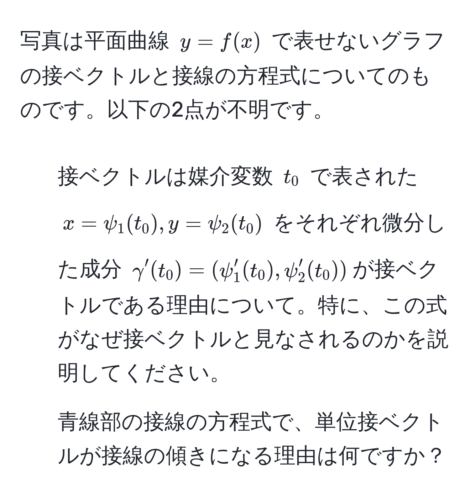 写真は平面曲線 (y = f(x)) で表せないグラフの接ベクトルと接線の方程式についてのものです。以下の2点が不明です。  
1. 接ベクトルは媒介変数 (t_0) で表された (x = psi_1(t_0), y = psi_2(t_0)) をそれぞれ微分した成分 (gamma'(t_0) = (psi_1'(t_0), psi_2'(t_0)))が接ベクトルである理由について。特に、この式がなぜ接ベクトルと見なされるのかを説明してください。  
2. 青線部の接線の方程式で、単位接ベクトルが接線の傾きになる理由は何ですか？