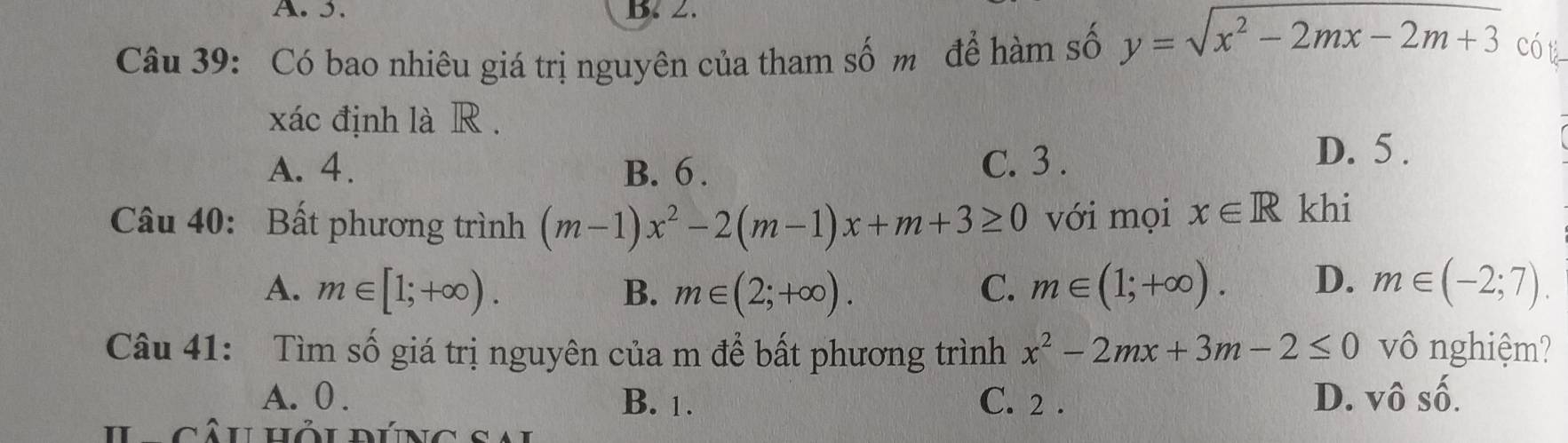 Có bao nhiêu giá trị nguyên của tham số m để hàm số y=sqrt(x^2-2mx-2m+3) có t
xác định là R .
A. 4. B. 6. C. 3.
D. 5.
Câu 40: Bất phương trình (m-1)x^2-2(m-1)x+m+3≥ 0 với mọi x∈ R khi
A. m∈ [1;+∈fty ). B. m∈ (2;+∈fty ). C. m∈ (1;+∈fty ). D. m∈ (-2;7). 
Câu 41: Tìm số giá trị nguyên của m để bất phương trình x^2-2mx+3m-2≤ 0 vô nghiệm?
A. 0. B. 1. C. 2. D. Vwidehat OSwidehat O. 
Câu hỏi đúng sai