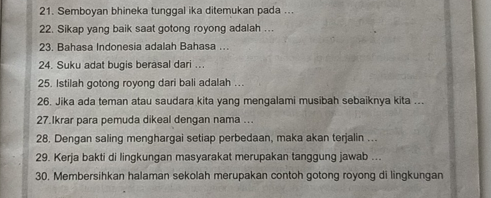 Semboyan bhineka tunggal ika ditemukan pada ... 
22. Sikap yang baik saat gotong royong adalah ... 
23. Bahasa Indonesia adalah Bahasa ... 
24. Suku adat bugis berasal dari ... 
25. Istilah gotong royong dari bali adalah ... 
26. Jika ada teman atau saudara kita yang mengalami musibah sebaiknya kita ... 
27.Ikrar para pemuda dikeal dengan nama ... 
28. Dengan saling menghargai setiap perbedaan, maka akan terjalin ... 
29. Kerja bakti di lingkungan masyarakat merupakan tanggung jawab ... 
30. Membersihkan halaman sekolah merupakan contoh gotong royong di lingkungan