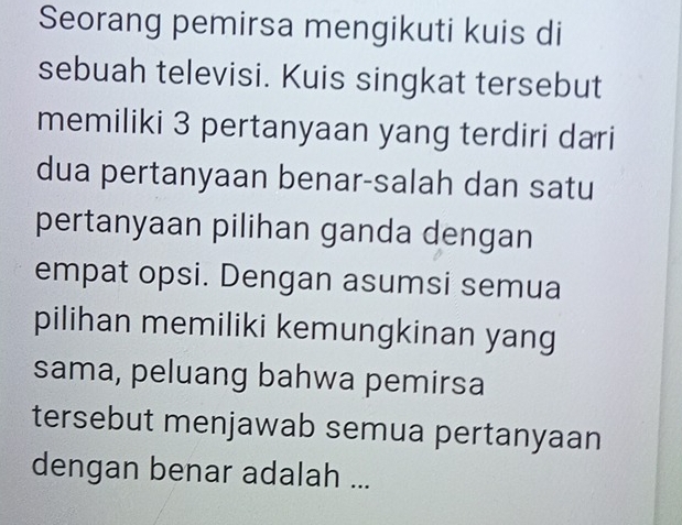 Seorang pemirsa mengikuti kuis di 
sebuah televisi. Kuis singkat tersebut 
memiliki 3 pertanyaan yang terdiri dari 
dua pertanyaan benar-salah dan satu 
pertanyaan pilihan ganda dengan 
empat opsi. Dengan asumsi semua 
pilihan memiliki kemungkinan yang 
sama, peluang bahwa pemirsa 
tersebut menjawab semua pertanyaan 
dengan benar adalah ...