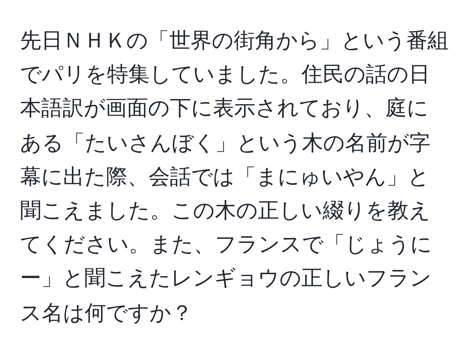 先日ＮＨＫの「世界の街角から」という番組でパリを特集していました。住民の話の日本語訳が画面の下に表示されており、庭にある「たいさんぼく」という木の名前が字幕に出た際、会話では「まにゅいやん」と聞こえました。この木の正しい綴りを教えてください。また、フランスで「じょうにー」と聞こえたレンギョウの正しいフランス名は何ですか？