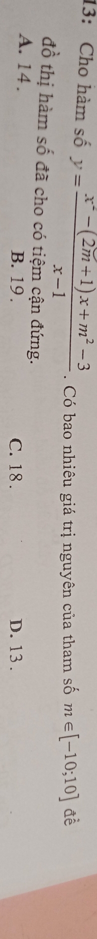 13: Cho hàm số y= (x^2-(2m+1)x+m^2-3)/x-1 . Có bao nhiêu giá trị nguyên của tham số m∈ [-10;10] đề
đồ thị hàm số đã cho có tiệm cận đứng.
A. 14. B. 19. C. 18. D. 13.